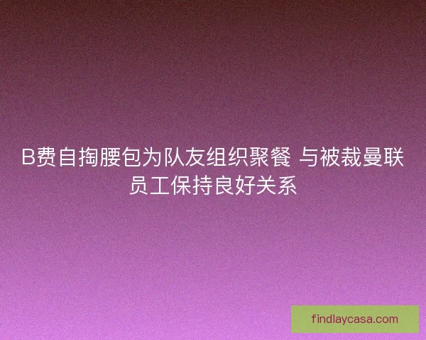 B费自掏腰包为队友组织聚餐 与被裁曼联员工保持良好关系