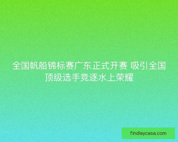 全国帆船锦标赛广东正式开赛 吸引全国顶级选手竞逐水上荣耀