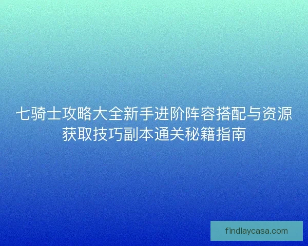 七骑士攻略大全新手进阶阵容搭配与资源获取技巧副本通关秘籍指南