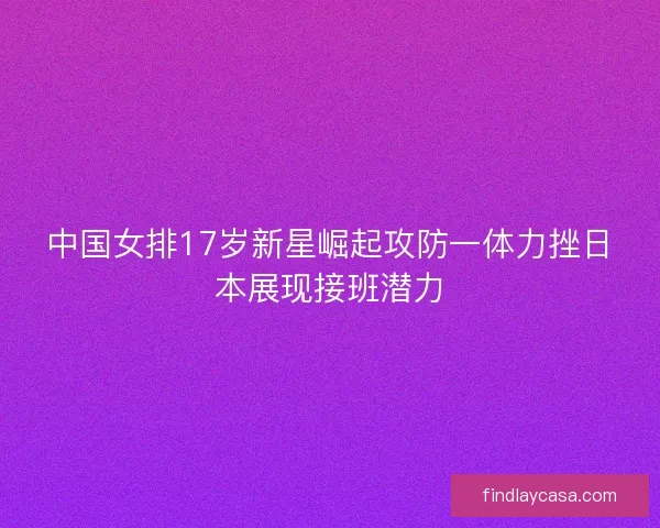 中国女排17岁新星崛起攻防一体力挫日本展现接班潜力