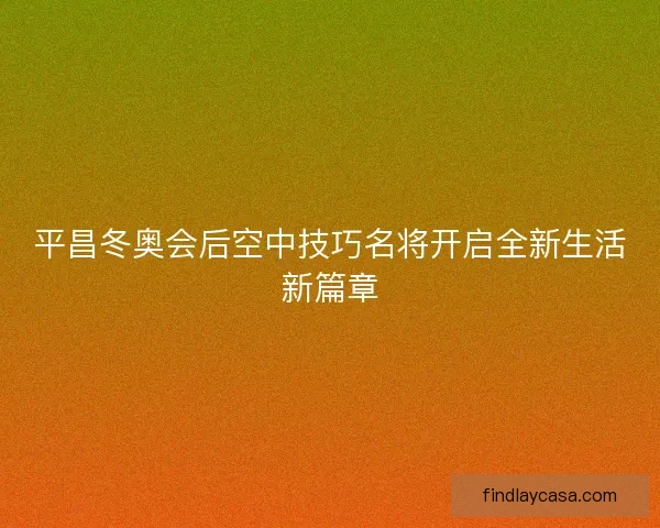 平昌冬奥会后空中技巧名将开启全新生活新篇章