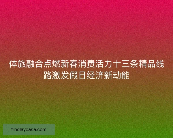 体旅融合点燃新春消费活力十三条精品线路激发假日经济新动能