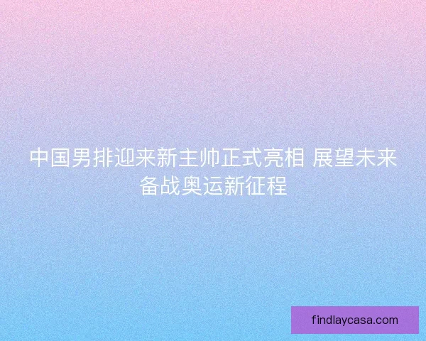 中国男排迎来新主帅正式亮相 展望未来备战奥运新征程
