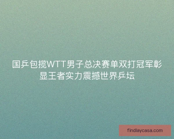 国乒包揽WTT男子总决赛单双打冠军彰显王者实力震撼世界乒坛