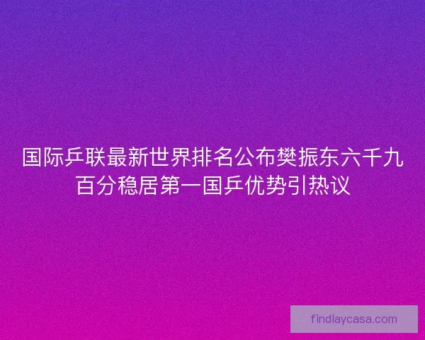 国际乒联最新世界排名公布樊振东六千九百分稳居第一国乒优势引热议